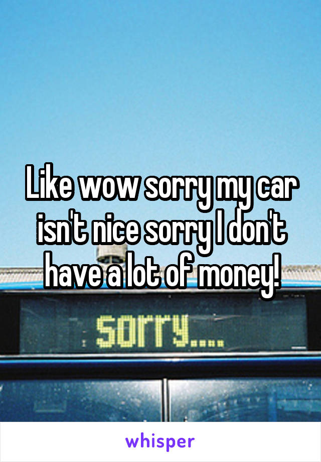 Like wow sorry my car isn't nice sorry I don't have a lot of money!