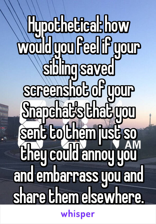 Hypothetical: how would you feel if your sibling saved screenshot of your Snapchat's that you sent to them just so they could annoy you and embarrass you and share them elsewhere.