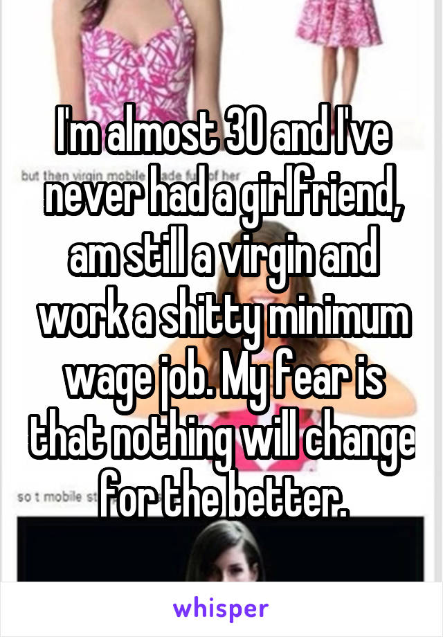 I'm almost 30 and I've never had a girlfriend, am still a virgin and work a shitty minimum wage job. My fear is that nothing will change for the better.
