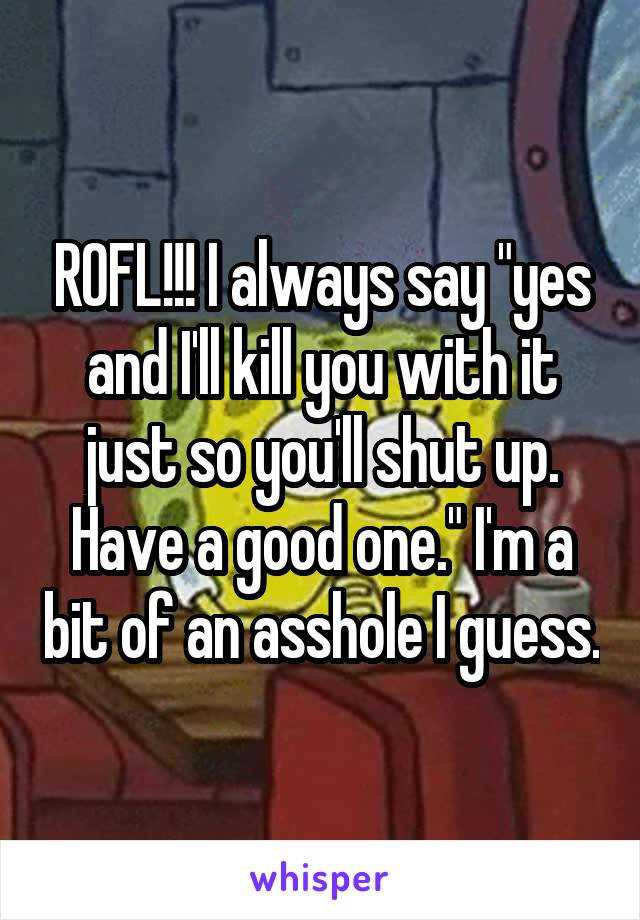 ROFL!!! I always say "yes and I'll kill you with it just so you'll shut up. Have a good one." I'm a bit of an asshole I guess.