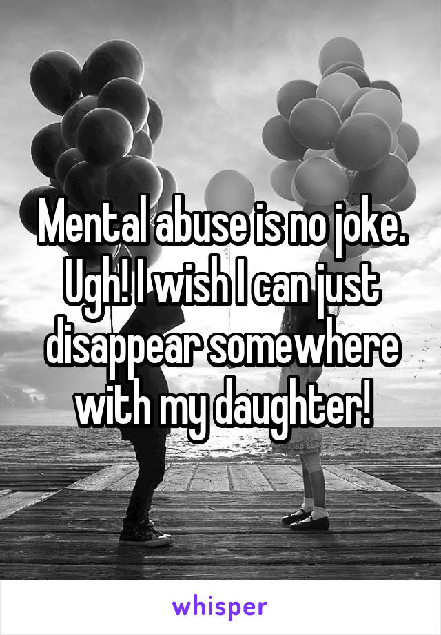 Mental abuse is no joke. Ugh! I wish I can just disappear somewhere with my daughter!