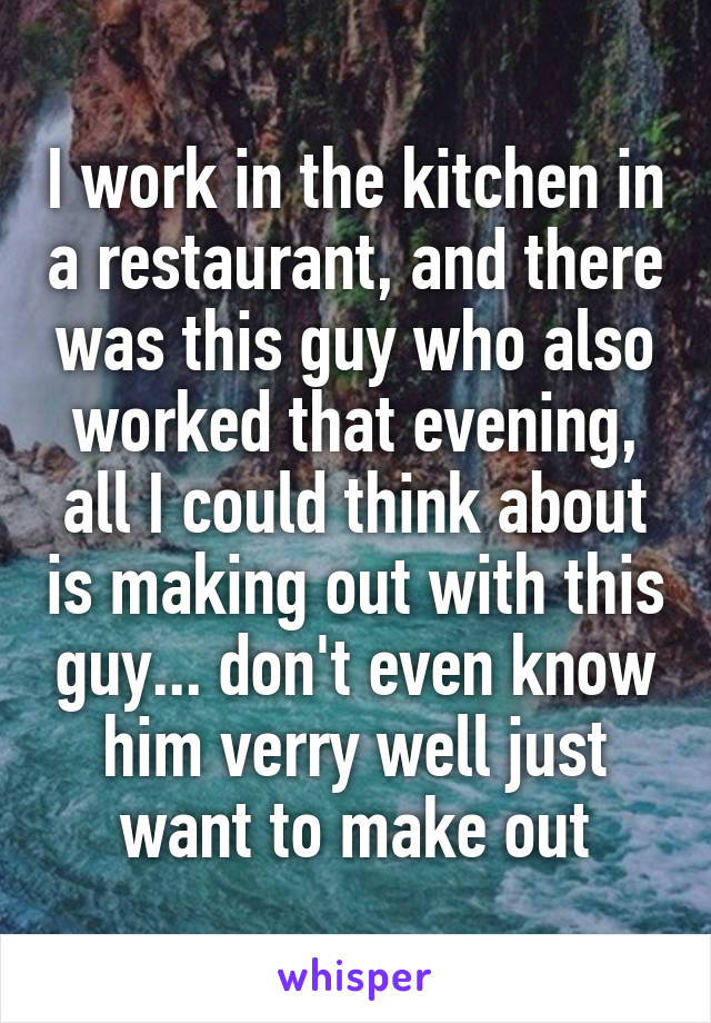 I work in the kitchen in a restaurant, and there was this guy who also worked that evening, all I could think about is making out with this guy... don't even know him verry well just want to make out