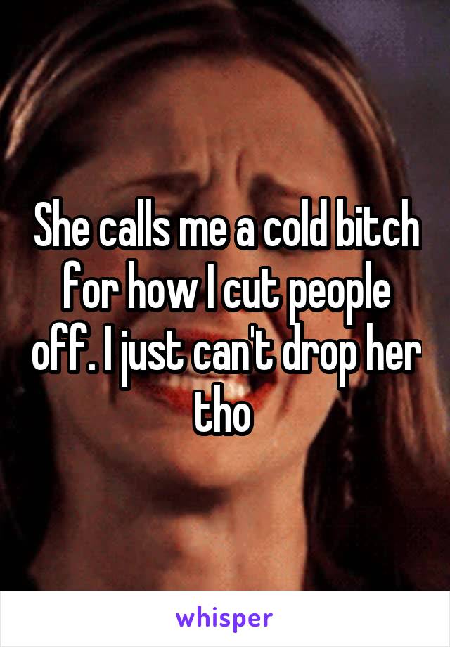 She calls me a cold bitch for how I cut people off. I just can't drop her tho 