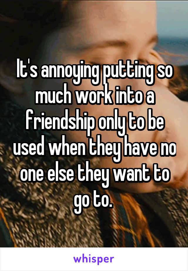 It's annoying putting so much work into a friendship only to be used when they have no one else they want to go to. 