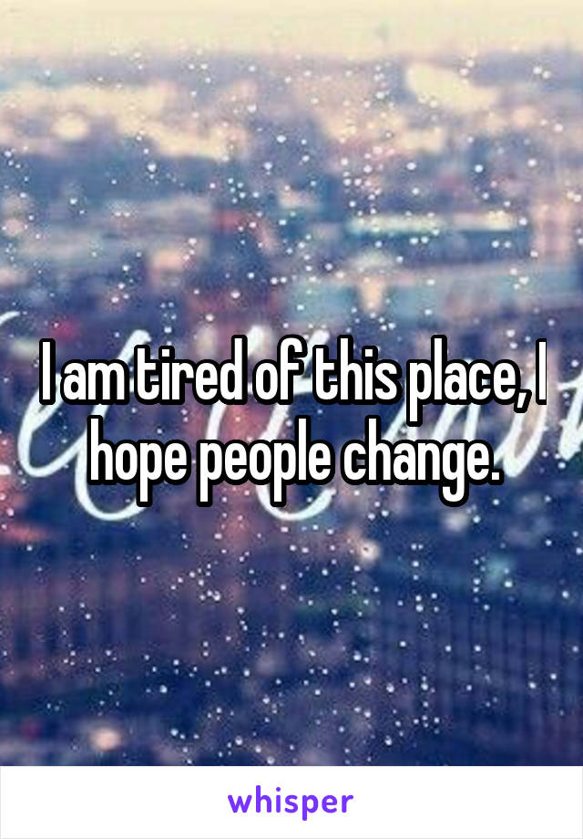 I am tired of this place, I hope people change.