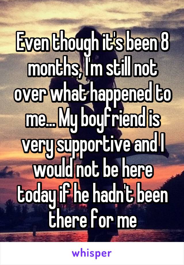 Even though it's been 8 months, I'm still not over what happened to me... My boyfriend is very supportive and I would not be here today if he hadn't been there for me