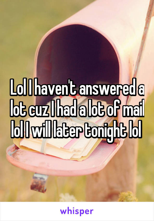 Lol I haven't answered a lot cuz I had a lot of mail lol I will later tonight lol 