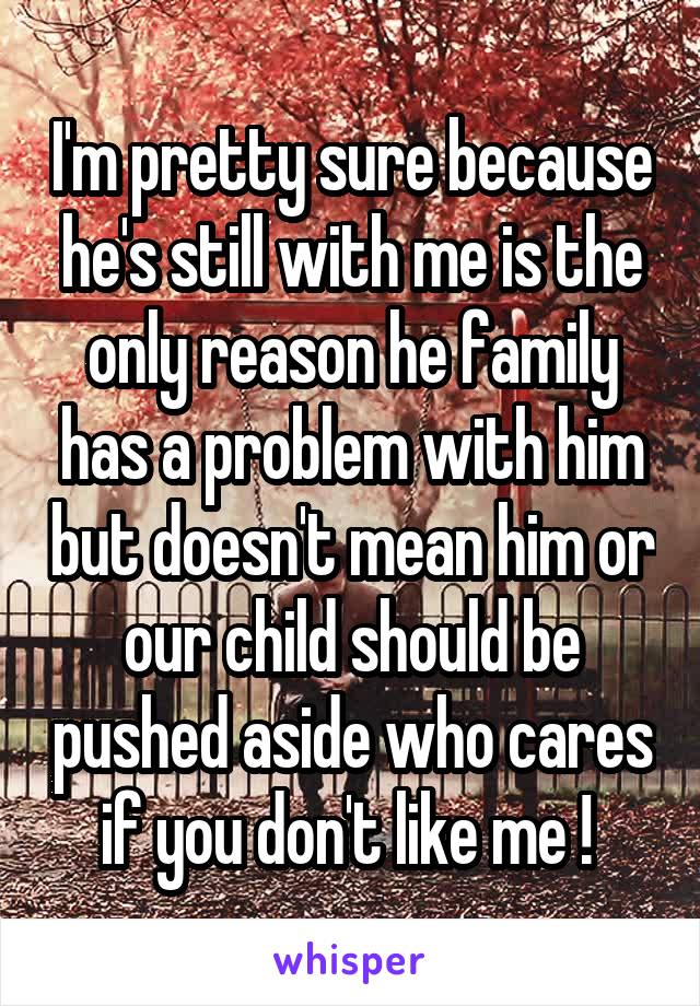 I'm pretty sure because he's still with me is the only reason he family has a problem with him but doesn't mean him or our child should be pushed aside who cares if you don't like me ! 