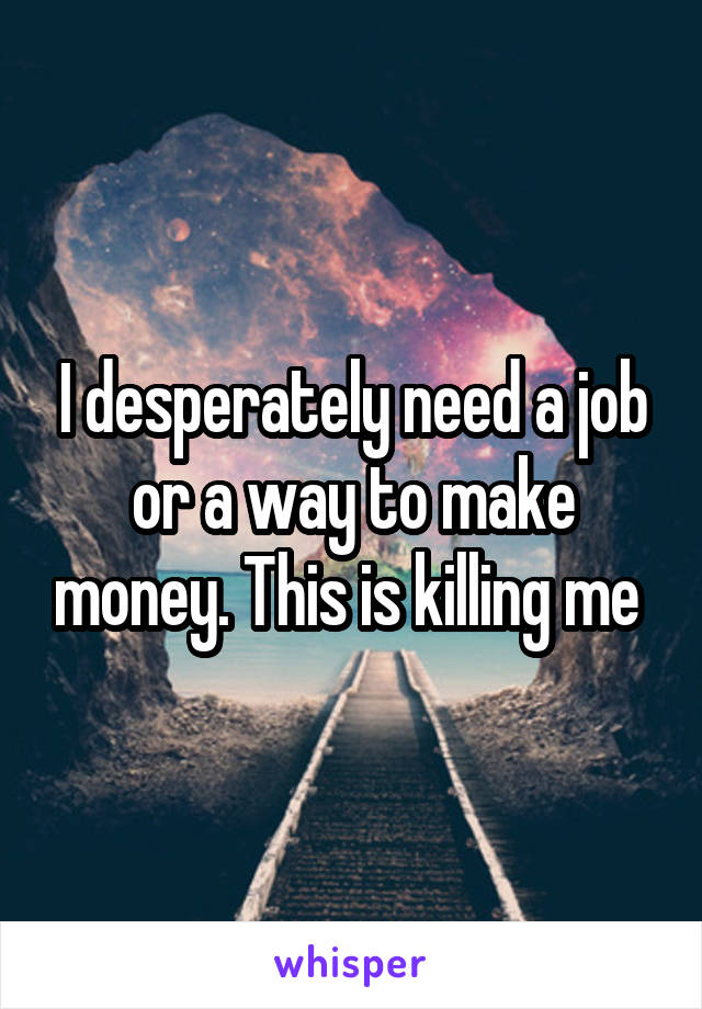 I desperately need a job or a way to make money. This is killing me 