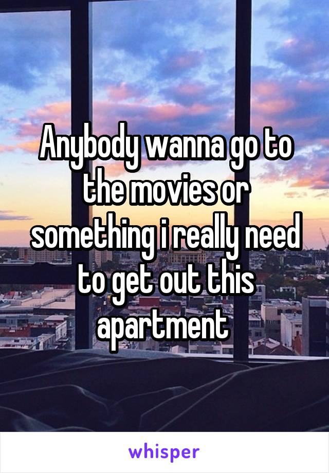 Anybody wanna go to the movies or something i really need to get out this apartment 