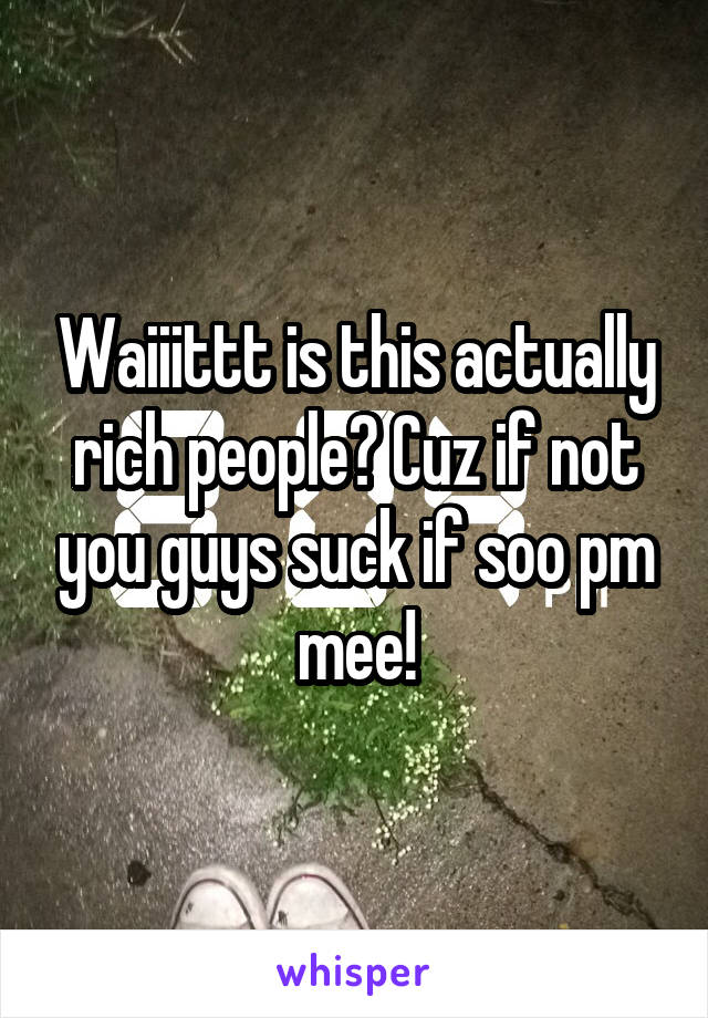 Waiiittt is this actually rich people? Cuz if not you guys suck if soo pm mee!