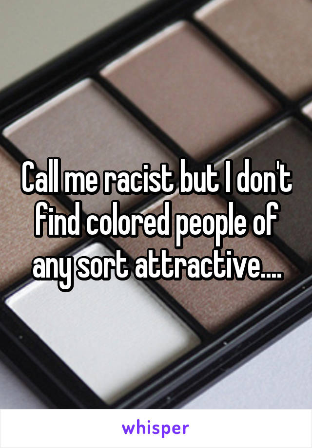 Call me racist but I don't find colored people of any sort attractive....