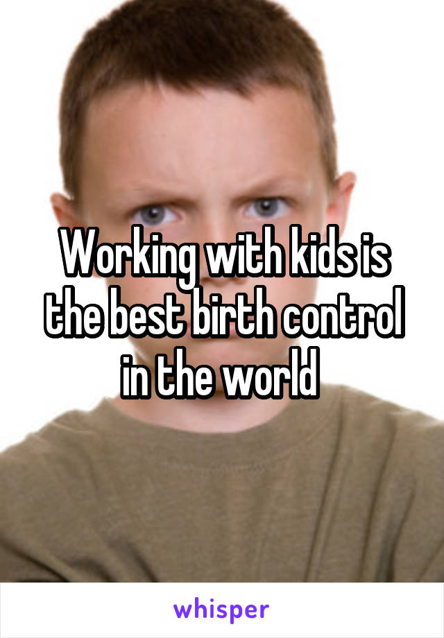 Working with kids is the best birth control in the world 