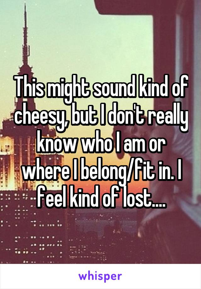 This might sound kind of cheesy, but I don't really know who I am or where I belong/fit in. I feel kind of lost....