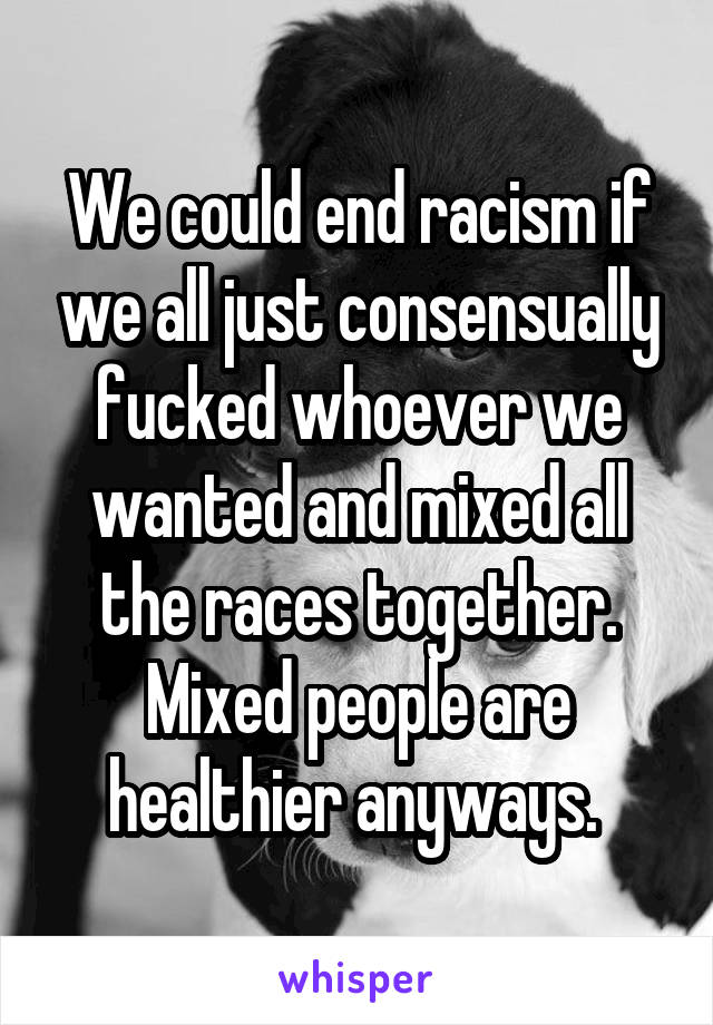 We could end racism if we all just consensually fucked whoever we wanted and mixed all the races together. Mixed people are healthier anyways. 