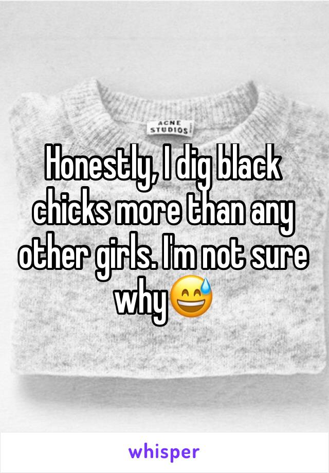 Honestly, I dig black chicks more than any other girls. I'm not sure why😅