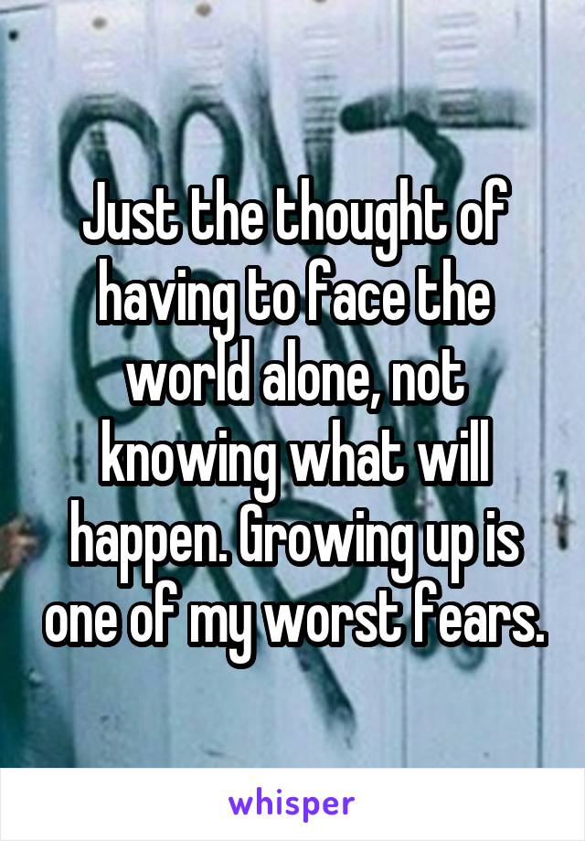 Just the thought of having to face the world alone, not knowing what will happen. Growing up is one of my worst fears.