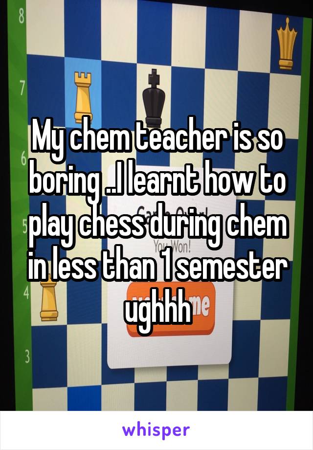 My chem teacher is so boring ..I learnt how to play chess during chem in less than 1 semester ughhh