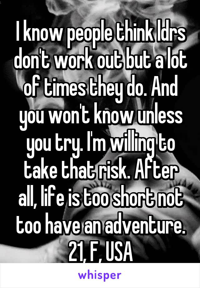 I know people think ldrs don't work out but a lot of times they do. And you won't know unless you try. I'm willing to take that risk. After all, life is too short not too have an adventure. 21, F, USA