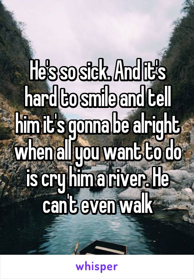 He's so sick. And it's hard to smile and tell him it's gonna be alright when all you want to do is cry him a river. He can't even walk