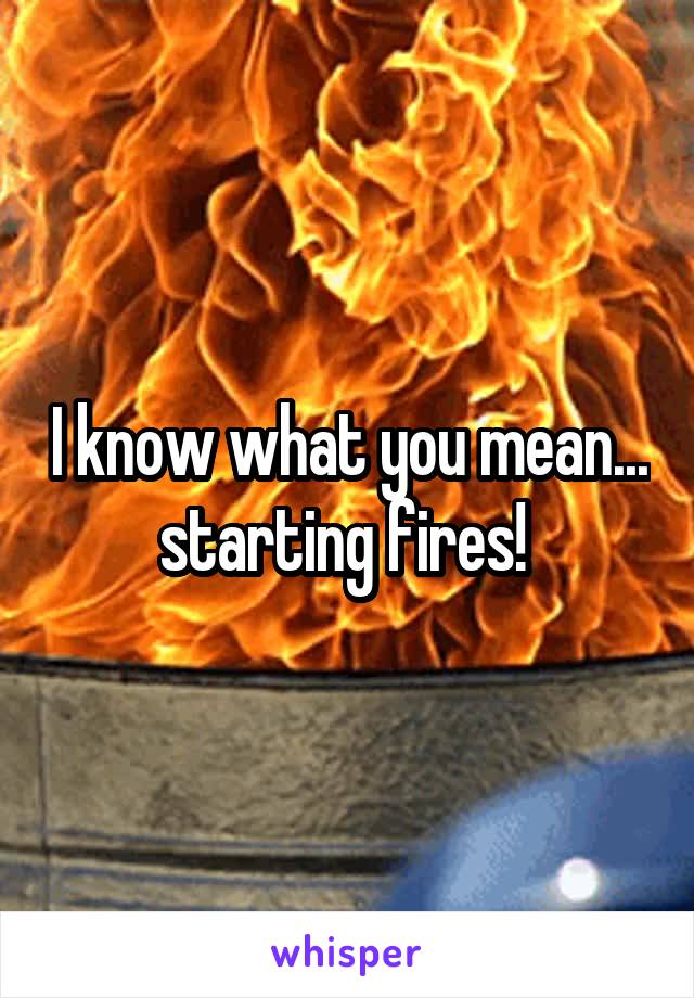 I know what you mean... starting fires! 