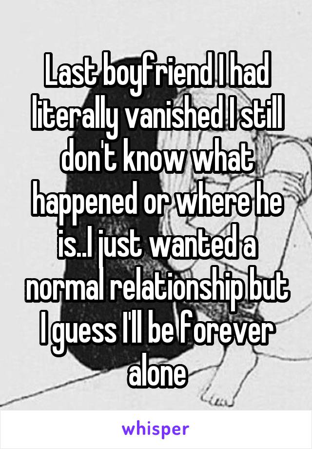 Last boyfriend I had literally vanished I still don't know what happened or where he is..I just wanted a normal relationship but I guess I'll be forever alone