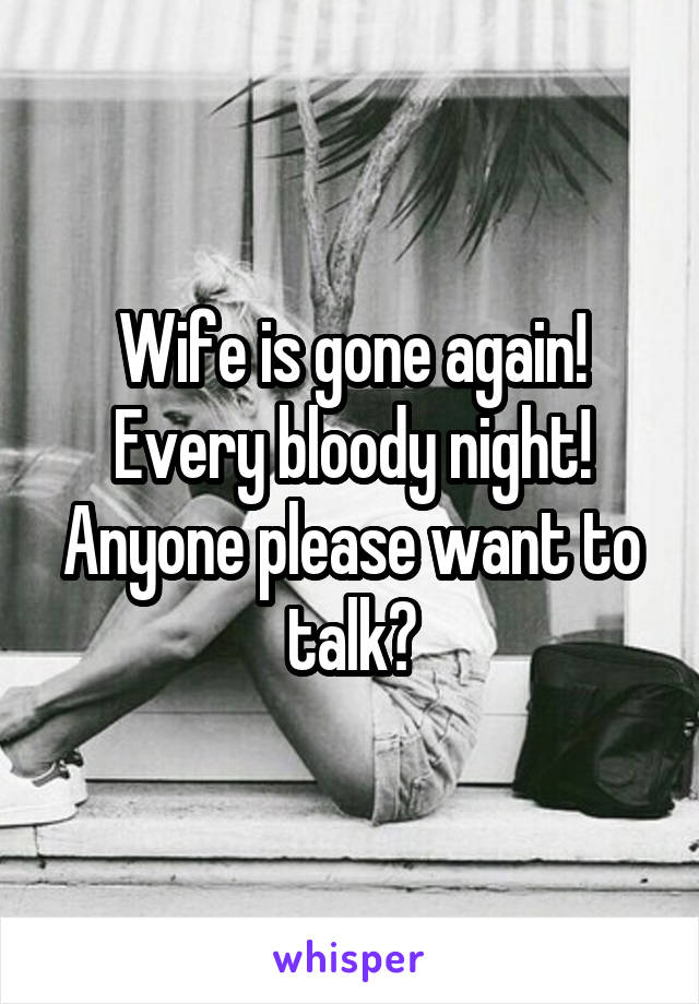 Wife is gone again! Every bloody night! Anyone please want to talk?