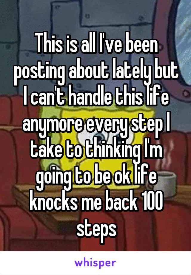 This is all I've been posting about lately but I can't handle this life anymore every step I take to thinking I'm going to be ok life knocks me back 100 steps