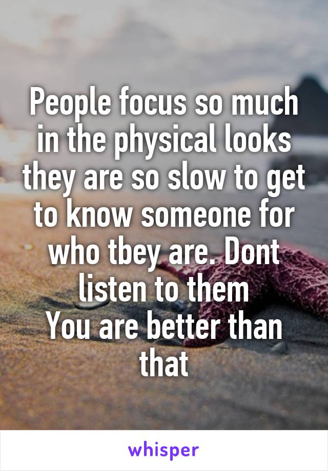 People focus so much in the physical looks they are so slow to get to know someone for who tbey are. Dont listen to them
You are better than that