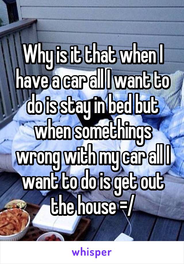 Why is it that when I have a car all I want to do is stay in bed but when somethings wrong with my car all I want to do is get out the house =/