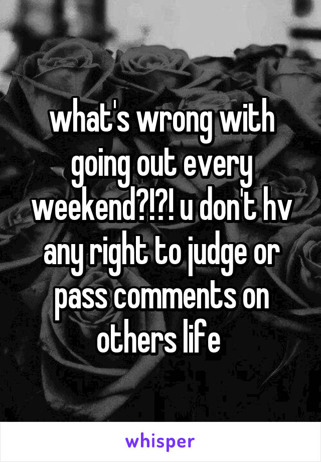 what's wrong with going out every weekend?!?! u don't hv any right to judge or pass comments on others life 