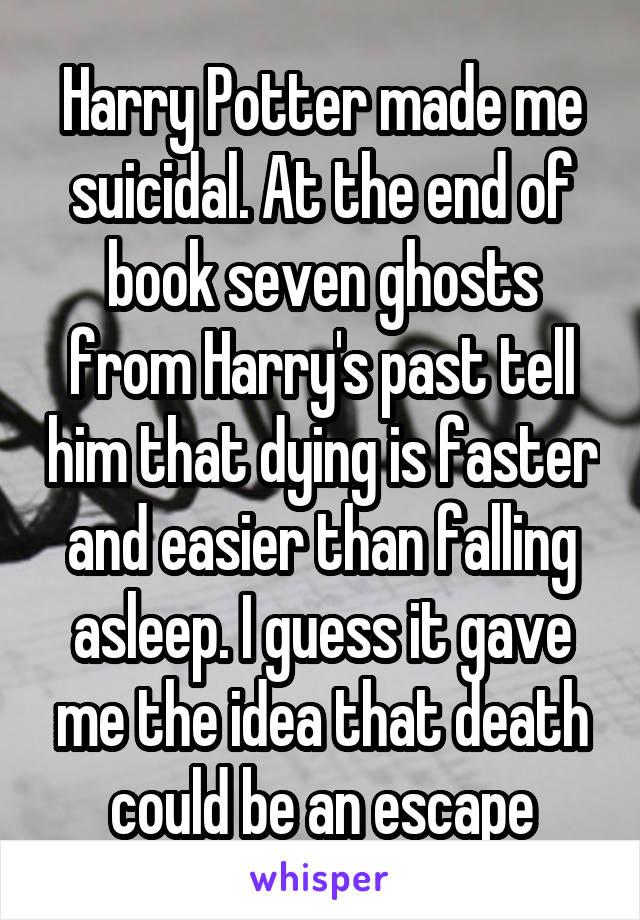 Harry Potter made me suicidal. At the end of book seven ghosts from Harry's past tell him that dying is faster and easier than falling asleep. I guess it gave me the idea that death could be an escape