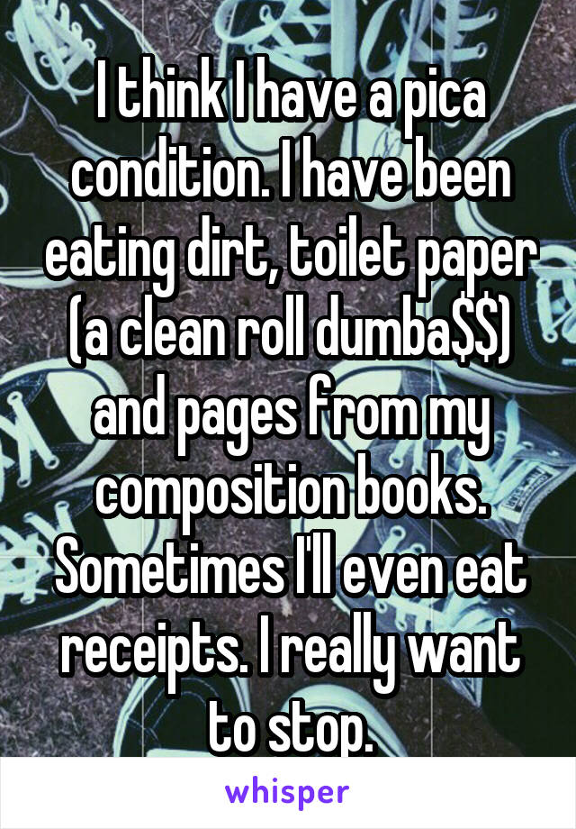 I think I have a pica condition. I have been eating dirt, toilet paper (a clean roll dumba$$) and pages from my composition books. Sometimes I'll even eat receipts. I really want to stop.