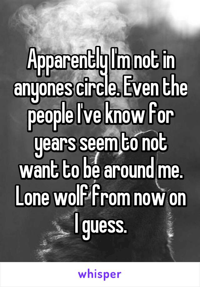 Apparently I'm not in anyones circle. Even the people I've know for years seem to not want to be around me. Lone wolf from now on I guess.