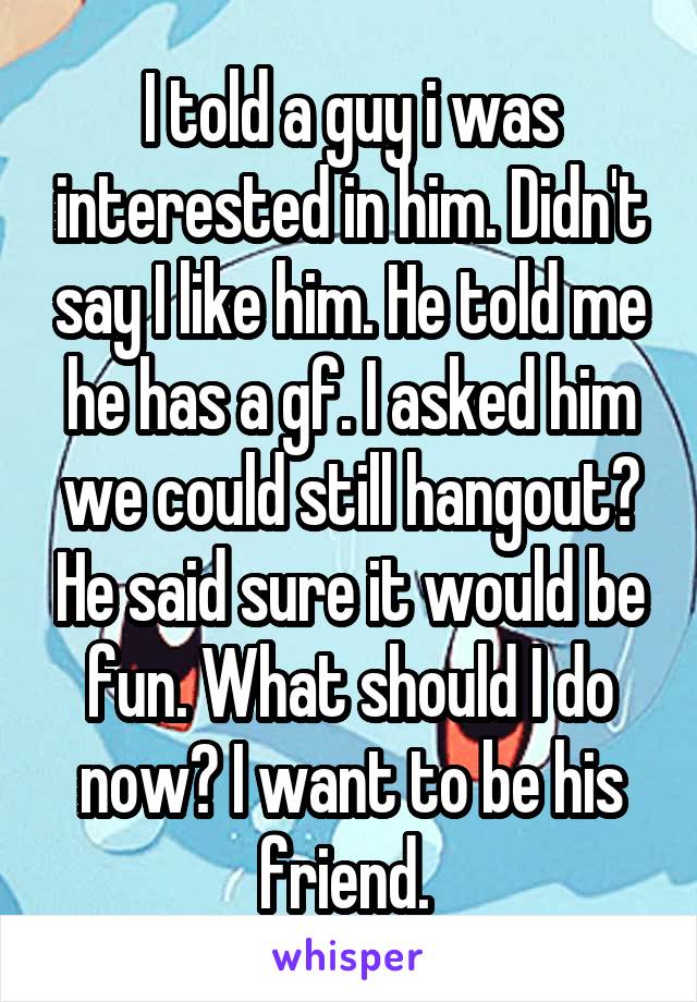 I told a guy i was interested in him. Didn't say I like him. He told me he has a gf. I asked him we could still hangout? He said sure it would be fun. What should I do now? I want to be his friend. 