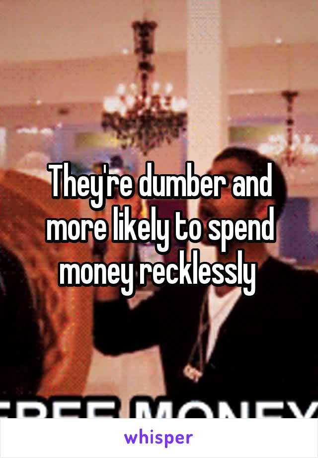 They're dumber and more likely to spend money recklessly 