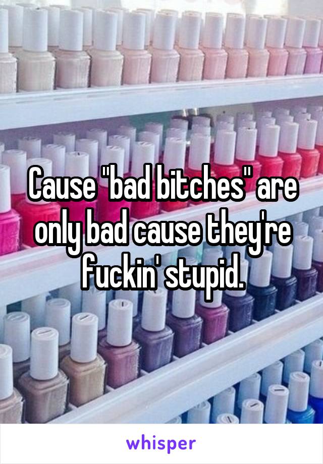 Cause "bad bitches" are only bad cause they're fuckin' stupid.