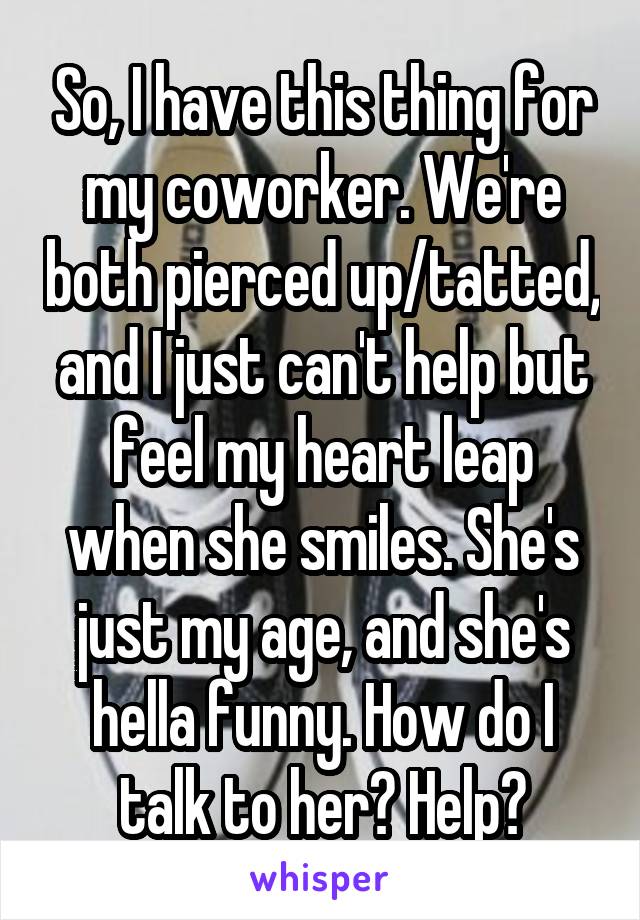 So, I have this thing for my coworker. We're both pierced up/tatted, and I just can't help but feel my heart leap when she smiles. She's just my age, and she's hella funny. How do I talk to her? Help?