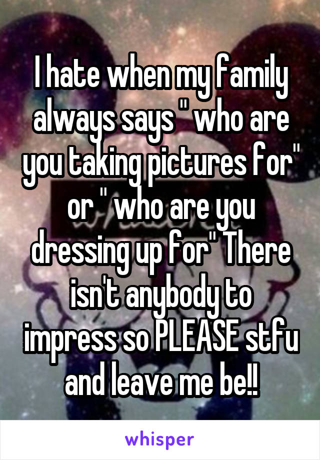 I hate when my family always says " who are you taking pictures for" or " who are you dressing up for" There isn't anybody to impress so PLEASE stfu and leave me be!!