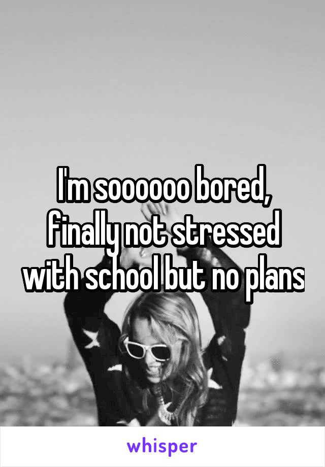 I'm soooooo bored, finally not stressed with school but no plans