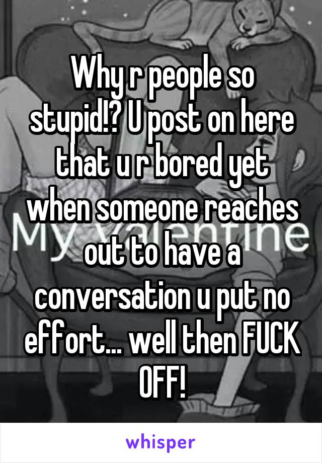 Why r people so stupid!? U post on here that u r bored yet when someone reaches out to have a conversation u put no effort... well then FUCK OFF!