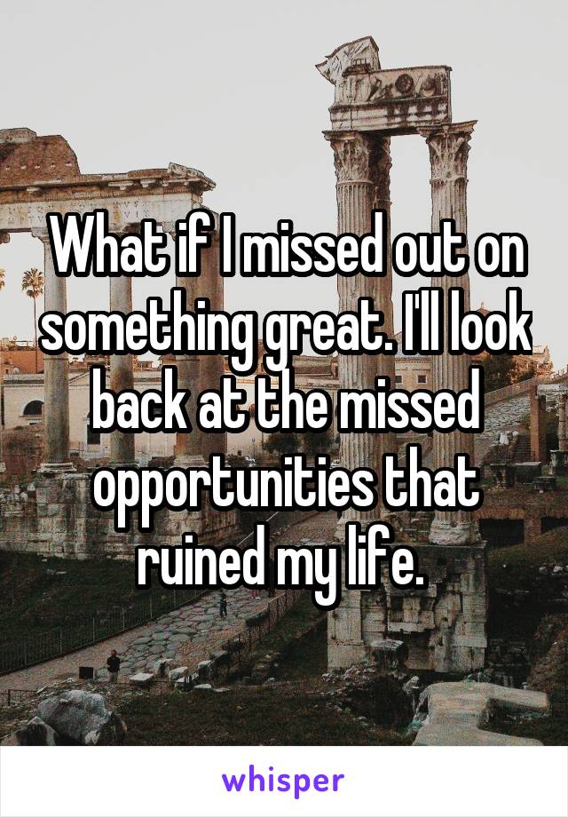 What if I missed out on something great. I'll look back at the missed opportunities that ruined my life. 