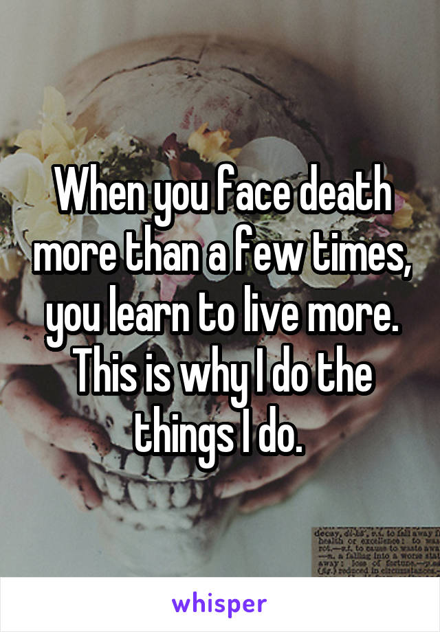 When you face death more than a few times, you learn to live more. This is why I do the things I do. 