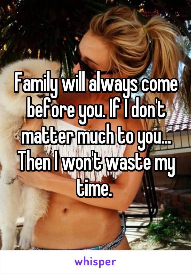 Family will always come before you. If I don't matter much to you... Then I won't waste my time. 