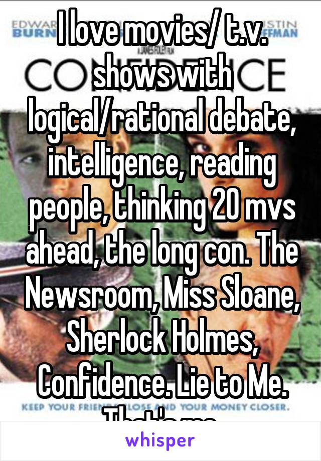 I love movies/ t.v. shows with logical/rational debate, intelligence, reading people, thinking 20 mvs ahead, the long con. The Newsroom, Miss Sloane, Sherlock Holmes, Confidence. Lie to Me. That's me.