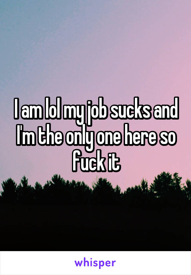 I am lol my job sucks and I'm the only one here so fuck it