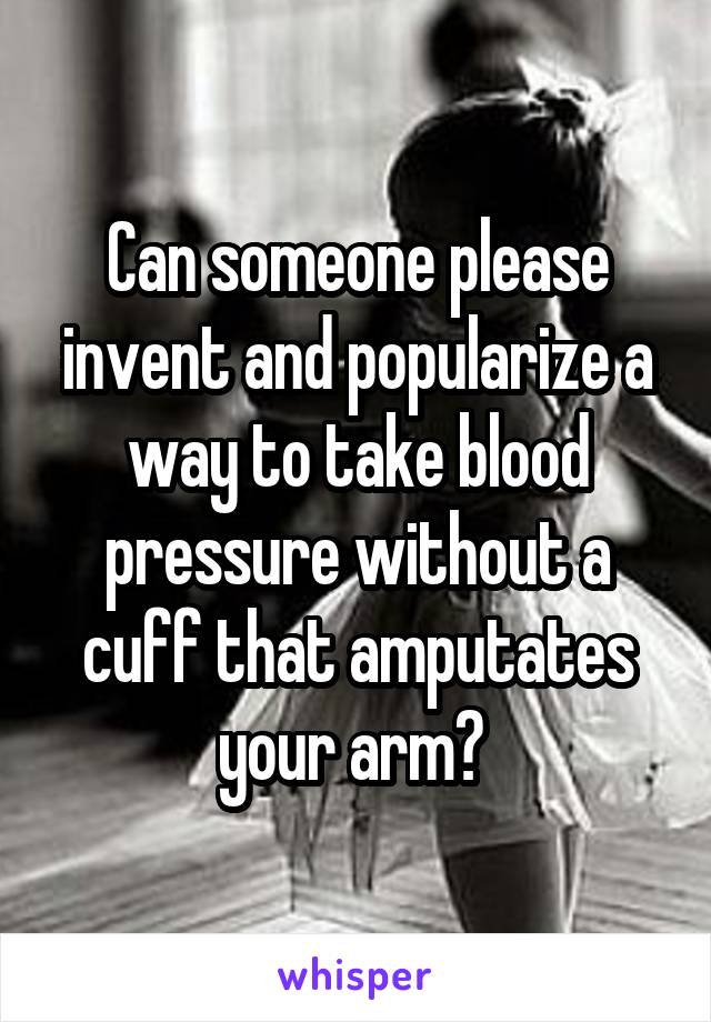 Can someone please invent and popularize a way to take blood pressure without a cuff that amputates your arm? 