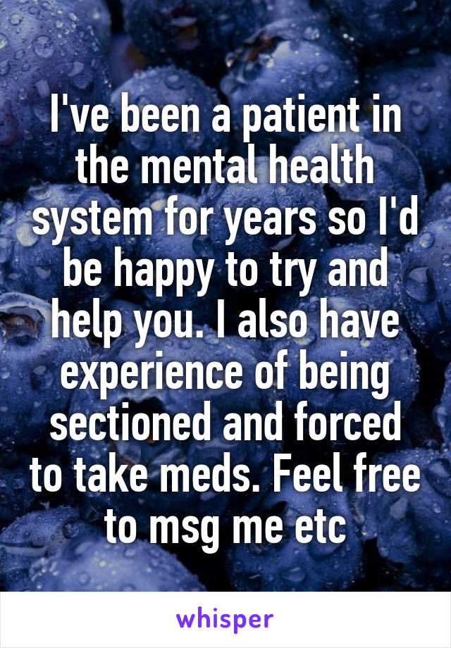 I've been a patient in the mental health system for years so I'd be happy to try and help you. I also have experience of being sectioned and forced to take meds. Feel free to msg me etc