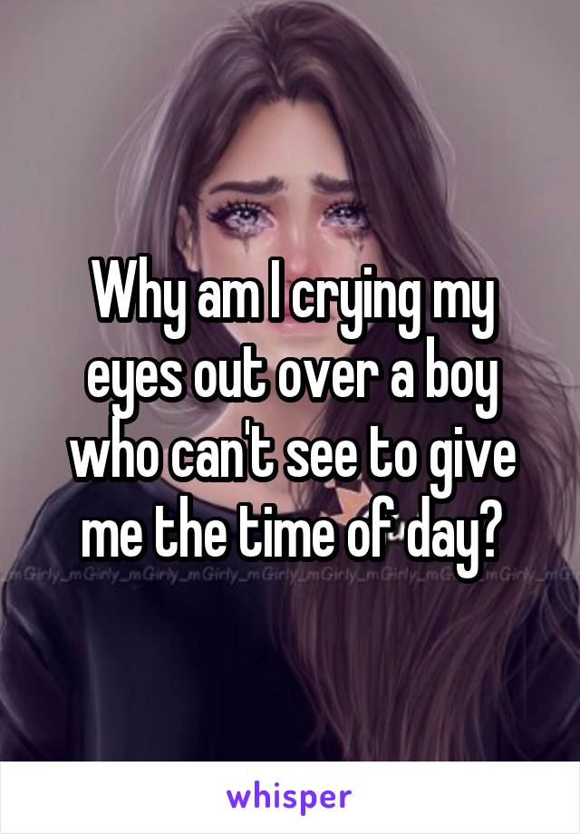 Why am I crying my eyes out over a boy who can't see to give me the time of day?