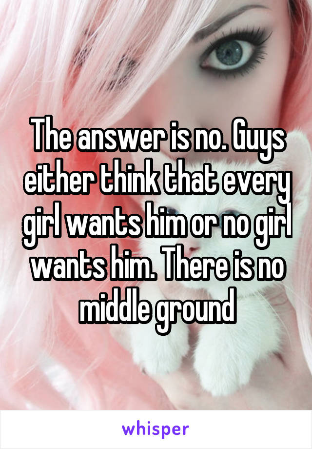 The answer is no. Guys either think that every girl wants him or no girl wants him. There is no middle ground